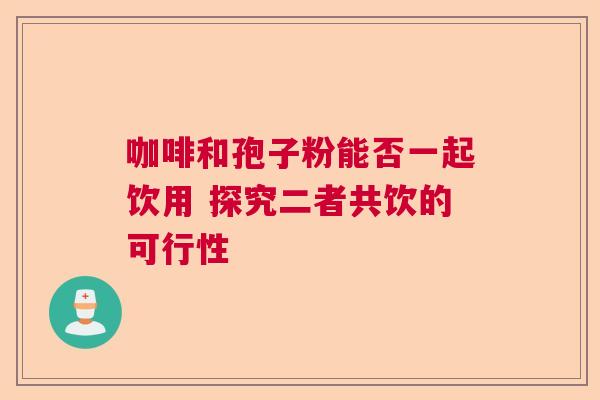 咖啡和孢子粉能否一起饮用 探究二者共饮的可行性