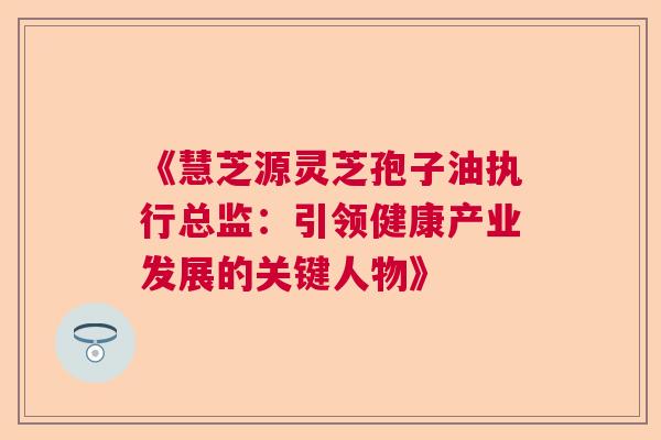 《慧芝源灵芝孢子油执行总监：引领健康产业发展的关键人物》