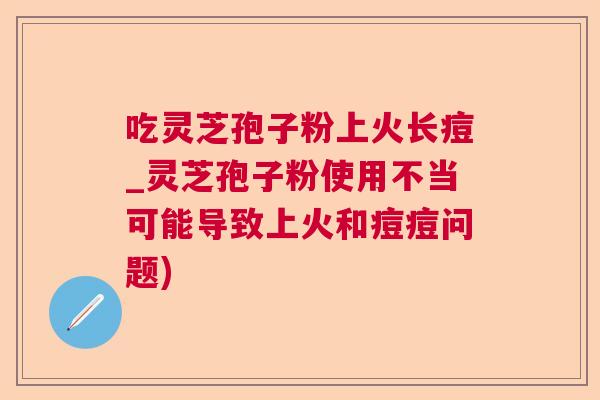 吃灵芝孢子粉上火长痘_灵芝孢子粉使用不当可能导致上火和痘痘问题)