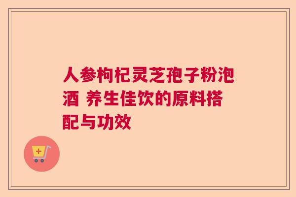 人参枸杞灵芝孢子粉泡酒 养生佳饮的原料搭配与功效