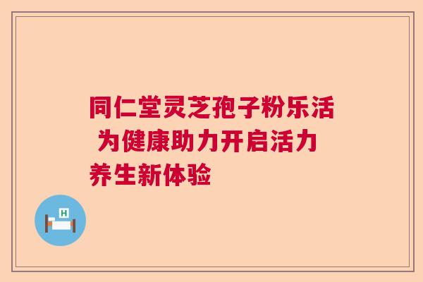 同仁堂灵芝孢子粉乐活 为健康助力开启活力养生新体验