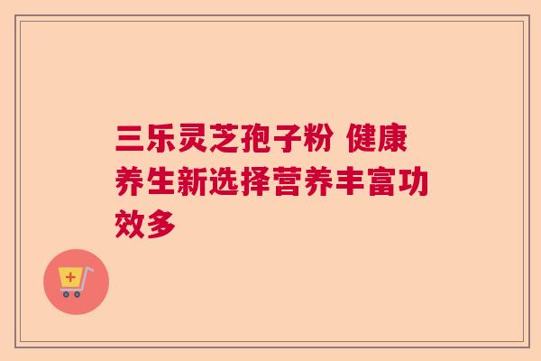 三乐灵芝孢子粉 健康养生新选择营养丰富功效多