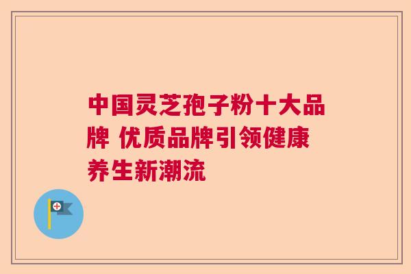 中国灵芝孢子粉十大品牌 优质品牌引领健康养生新潮流