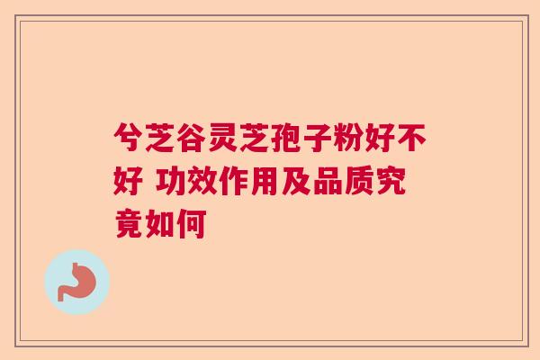 兮芝谷灵芝孢子粉好不好 功效作用及品质究竟如何