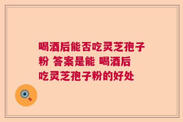 喝酒后能否吃灵芝孢子粉 答案是能 喝酒后吃灵芝孢子粉的好处