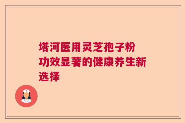 塔河医用灵芝孢子粉 功效显著的健康养生新选择