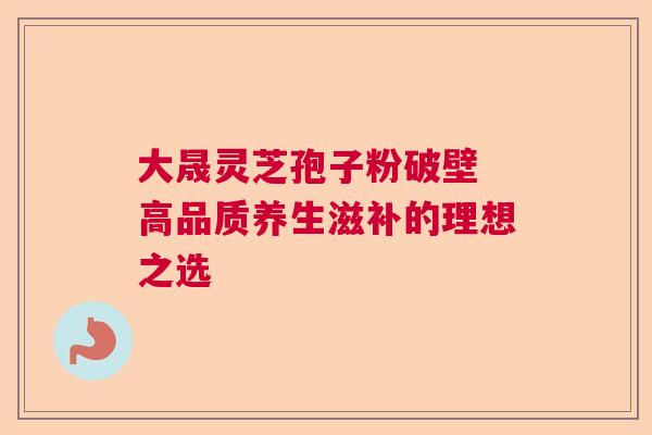 大晟灵芝孢子粉破壁 高品质养生滋补的理想之选
