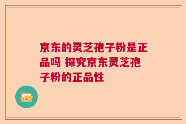 京东的灵芝孢子粉是正品吗 探究京东灵芝孢子粉的正品性