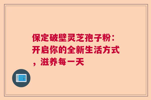 保定破壁灵芝孢子粉：开启你的全新生活方式，滋养每一天