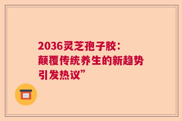 2036灵芝孢子胶：颠覆传统养生的新趋势引发热议”