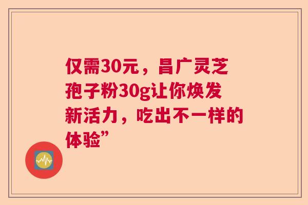 仅需30元，昌广灵芝孢子粉30g让你焕发新活力，吃出不一样的体验”