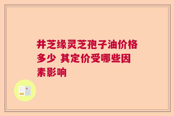 井芝缘灵芝孢子油价格多少 其定价受哪些因素影响