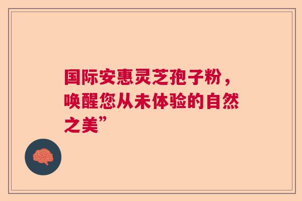 国际安惠灵芝孢子粉，唤醒您从未体验的自然之美”