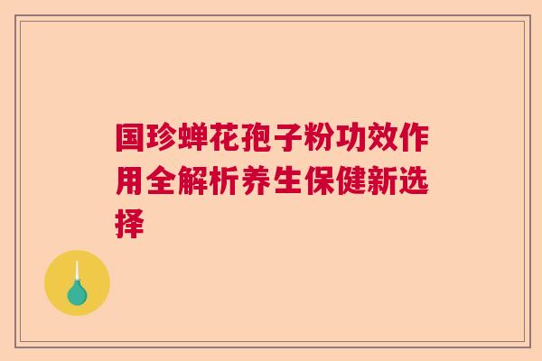 国珍蝉花孢子粉功效作用全解析养生保健新选择