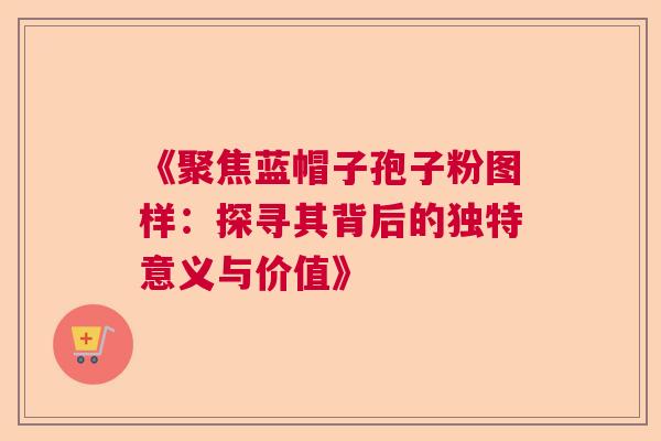 《聚焦蓝帽子孢子粉图样：探寻其背后的独特意义与价值》