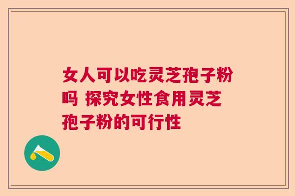 女人可以吃灵芝孢子粉吗 探究女性食用灵芝孢子粉的可行性