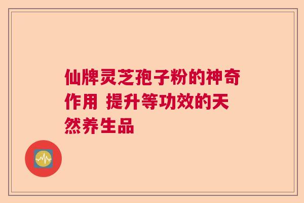 仙牌灵芝孢子粉的神奇作用 提升等功效的天然养生品