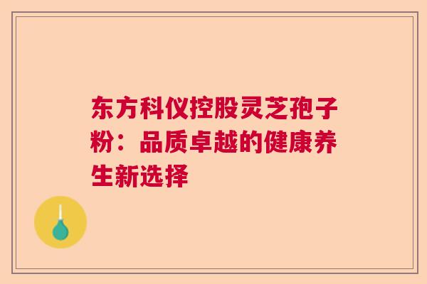 东方科仪控股灵芝孢子粉：品质卓越的健康养生新选择
