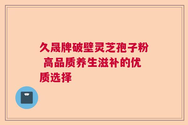 久晟牌破壁灵芝孢子粉 高品质养生滋补的优质选择