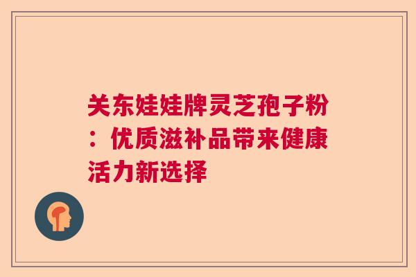 关东娃娃牌灵芝孢子粉：优质滋补品带来健康活力新选择