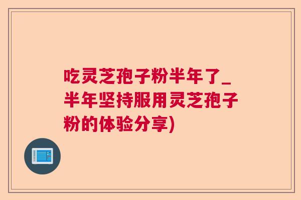 吃灵芝孢子粉半年了_半年坚持服用灵芝孢子粉的体验分享)