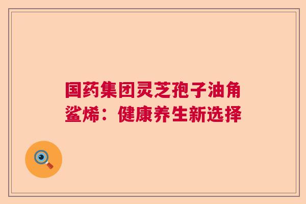 国药集团灵芝孢子油角鲨烯：健康养生新选择