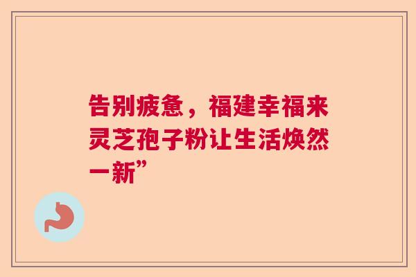 告别疲惫，福建幸福来灵芝孢子粉让生活焕然一新”