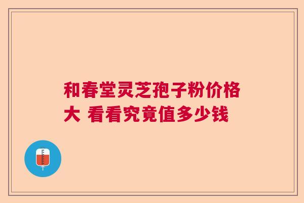 和春堂灵芝孢子粉价格大 看看究竟值多少钱