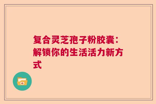 复合灵芝孢子粉胶囊：解锁你的生活活力新方式