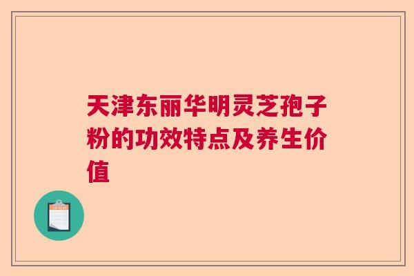 天津东丽华明灵芝孢子粉的功效特点及养生价值