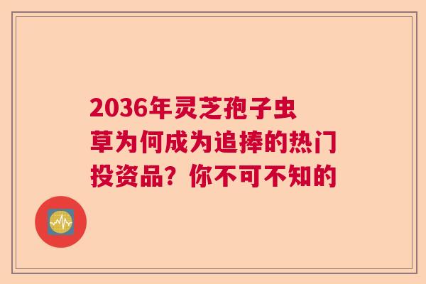 2036年灵芝孢子虫草为何成为追捧的热门投资品？你不可不知的