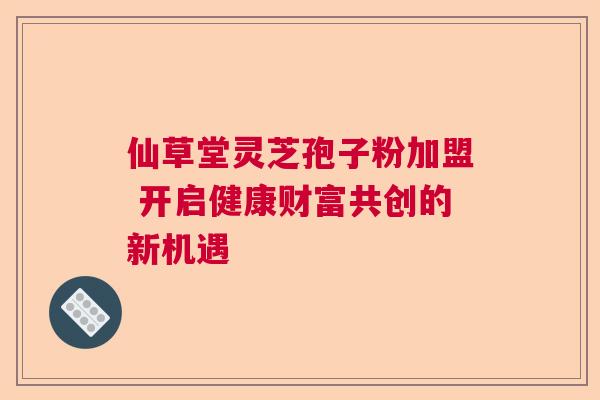 仙草堂灵芝孢子粉加盟 开启健康财富共创的新机遇