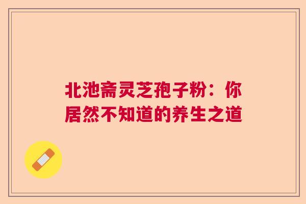 北池斋灵芝孢子粉：你居然不知道的养生之道