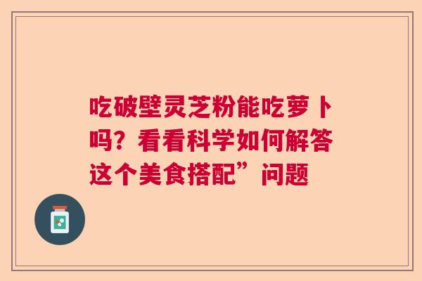吃破壁灵芝粉能吃萝卜吗？看看科学如何解答这个美食搭配”问题
