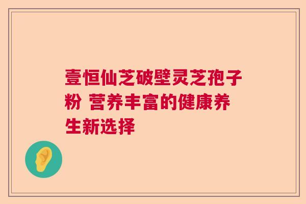 壹恒仙芝破壁灵芝孢子粉 营养丰富的健康养生新选择