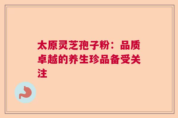 太原灵芝孢子粉：品质卓越的养生珍品备受关注