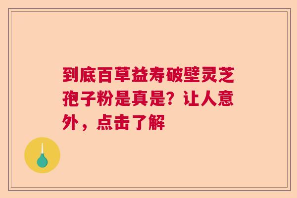到底百草益寿破壁灵芝孢子粉是真是？让人意外，点击了解