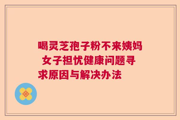 喝灵芝孢子粉不来姨妈 女子担忧健康问题寻求原因与解决办法