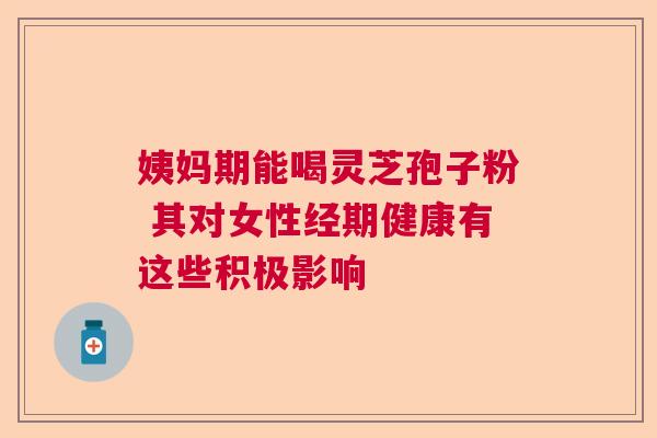 姨妈期能喝灵芝孢子粉 其对女性经期健康有这些积极影响