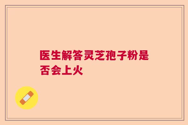 医生解答灵芝孢子粉是否会上火