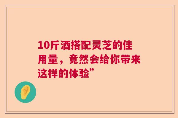 10斤酒搭配灵芝的佳用量，竟然会给你带来这样的体验”