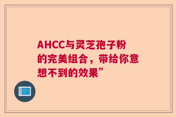 AHCC与灵芝孢子粉的完美组合，带给你意想不到的效果”