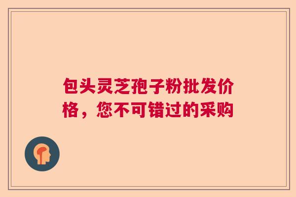 包头灵芝孢子粉批发价格，您不可错过的采购