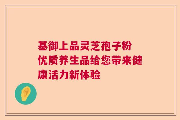 基御上品灵芝孢子粉 优质养生品给您带来健康活力新体验