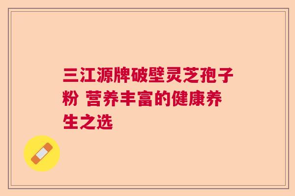 三江源牌破壁灵芝孢子粉 营养丰富的健康养生之选