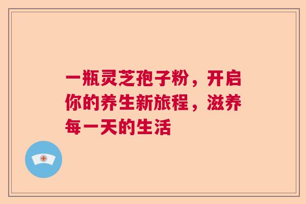 一瓶灵芝孢子粉，开启你的养生新旅程，滋养每一天的生活