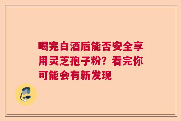 喝完白酒后能否安全享用灵芝孢子粉？看完你可能会有新发现
