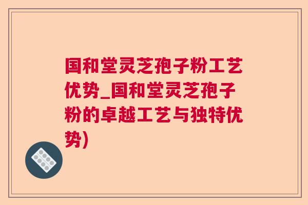 国和堂灵芝孢子粉工艺优势_国和堂灵芝孢子粉的卓越工艺与独特优势)