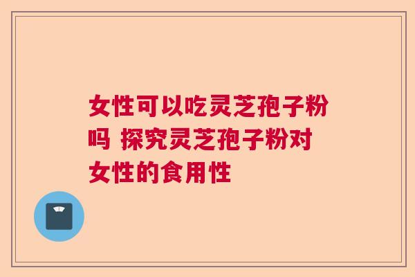 女性可以吃灵芝孢子粉吗 探究灵芝孢子粉对女性的食用性