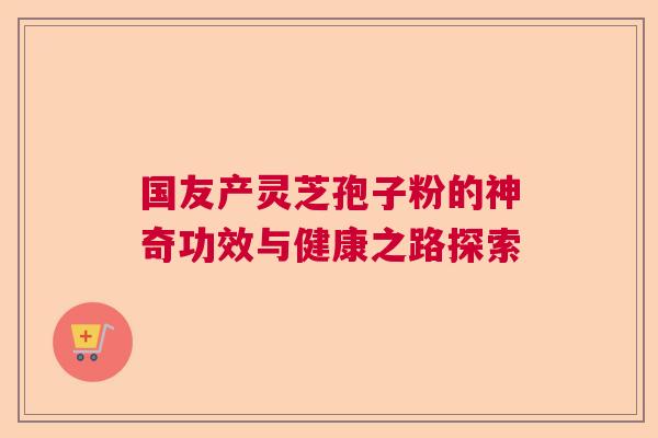 国友产灵芝孢子粉的神奇功效与健康之路探索